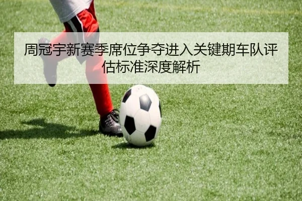 周冠宇新赛季席位争夺进入关键期车队评估标准深度解析